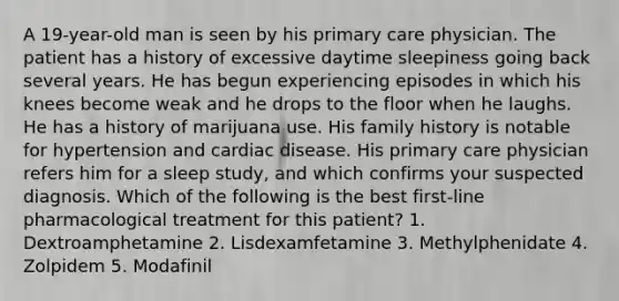 A 19-year-old man is seen by his primary care physician. The patient has a history of excessive daytime sleepiness going back several years. He has begun experiencing episodes in which his knees become weak and he drops to the floor when he laughs. He has a history of marijuana use. His family history is notable for hypertension and cardiac disease. His primary care physician refers him for a sleep study, and which confirms your suspected diagnosis. Which of the following is the best first-line pharmacological treatment for this patient? 1. Dextroamphetamine 2. Lisdexamfetamine 3. Methylphenidate 4. Zolpidem 5. Modafinil