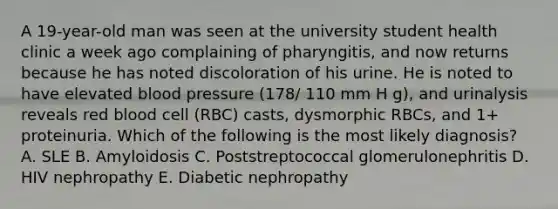 A 19-year-old man was seen at the university student health clinic a week ago complaining of pharyngitis, and now returns because he has noted discoloration of his urine. He is noted to have elevated blood pressure (178/ 110 mm H g), and urinalysis reveals red blood cell (RBC) casts, dysmorphic RBCs, and 1+ proteinuria. Which of the following is the most likely diagnosis? A. SLE B. Amyloidosis C. Poststreptococcal glomerulonephritis D. HIV nephropathy E. Diabetic nephropathy