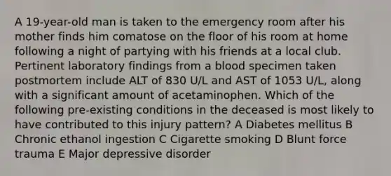 A 19-year-old man is taken to the emergency room after his mother finds him comatose on the floor of his room at home following a night of partying with his friends at a local club. Pertinent laboratory findings from a blood specimen taken postmortem include ALT of 830 U/L and AST of 1053 U/L, along with a significant amount of acetaminophen. Which of the following pre-existing conditions in the deceased is most likely to have contributed to this injury pattern? A Diabetes mellitus B Chronic ethanol ingestion C Cigarette smoking D Blunt force trauma E Major depressive disorder