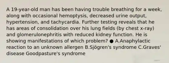 A 19-year-old man has been having trouble breathing for a week, along with occasional hemoptysis, decreased urine output, hypertension, and tachycardia. Further testing reveals that he has areas of consolidation over his lung fields (by chest x-ray) and glomerulonephritis with reduced kidney function. He is showing manifestations of which problem? ● A.Anaphylactic reaction to an unknown allergen B.Sjögren's syndrome C.Graves' disease Goodpasture's syndrome