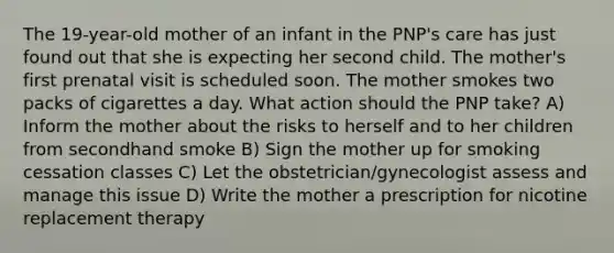 The 19-year-old mother of an infant in the PNP's care has just found out that she is expecting her second child. The mother's first prenatal visit is scheduled soon. The mother smokes two packs of cigarettes a day. What action should the PNP take? A) Inform the mother about the risks to herself and to her children from secondhand smoke B) Sign the mother up for smoking cessation classes C) Let the obstetrician/gynecologist assess and manage this issue D) Write the mother a prescription for nicotine replacement therapy