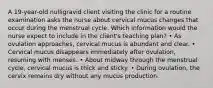 A 19-year-old nulligravid client visiting the clinic for a routine examination asks the nurse about cervical mucus changes that occur during the menstrual cycle. Which information would the nurse expect to include in the client's teaching plan? • As ovulation approaches, cervical mucus is abundant and clear. • Cervical mucus disappears immediately after ovulation, resuming with menses. • About midway through the menstrual cycle, cervical mucus is thick and sticky. • During ovulation, the cervix remains dry without any mucus production.