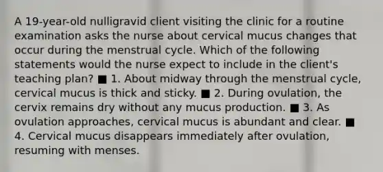 A 19-year-old nulligravid client visiting the clinic for a routine examination asks the nurse about cervical mucus changes that occur during the menstrual cycle. Which of the following statements would the nurse expect to include in the client's teaching plan? ■ 1. About midway through the menstrual cycle, cervical mucus is thick and sticky. ■ 2. During ovulation, the cervix remains dry without any mucus production. ■ 3. As ovulation approaches, cervical mucus is abundant and clear. ■ 4. Cervical mucus disappears immediately after ovulation, resuming with menses.