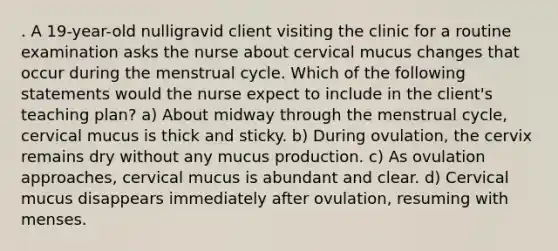 . A 19-year-old nulligravid client visiting the clinic for a routine examination asks the nurse about cervical mucus changes that occur during the menstrual cycle. Which of the following statements would the nurse expect to include in the client's teaching plan? a) About midway through the menstrual cycle, cervical mucus is thick and sticky. b) During ovulation, the cervix remains dry without any mucus production. c) As ovulation approaches, cervical mucus is abundant and clear. d) Cervical mucus disappears immediately after ovulation, resuming with menses.