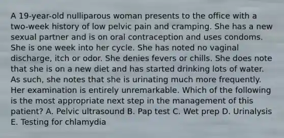 A 19-year-old nulliparous woman presents to the office with a two-week history of low pelvic pain and cramping. She has a new sexual partner and is on oral contraception and uses condoms. She is one week into her cycle. She has noted no vaginal discharge, itch or odor. She denies fevers or chills. She does note that she is on a new diet and has started drinking lots of water. As such, she notes that she is urinating much more frequently. Her examination is entirely unremarkable. Which of the following is the most appropriate next step in the management of this patient? A. Pelvic ultrasound B. Pap test C. Wet prep D. Urinalysis E. Testing for chlamydia