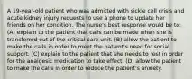 A 19-year-old patient who was admitted with sickle cell crisis and acute kidney injury requests to use a phone to update her friends on her condition. The nurse's best response would be to: (A) explain to the patient that calls can be made when she is transferred out of the critical care unit. (B) allow the patient to make the calls in order to meet the patient's need for social support. (C) explain to the patient that she needs to rest in order for the analgesic medication to take effect. (D) allow the patient to make the calls in order to reduce the patient's anxiety.