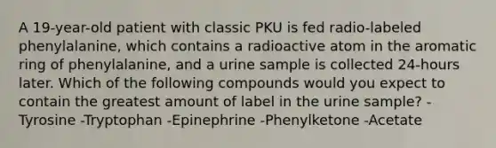 A 19-year-old patient with classic PKU is fed radio-labeled phenylalanine, which contains a radioactive atom in the aromatic ring of phenylalanine, and a urine sample is collected 24-hours later. Which of the following compounds would you expect to contain the greatest amount of label in the urine sample? -Tyrosine -Tryptophan -Epinephrine -Phenylketone -Acetate