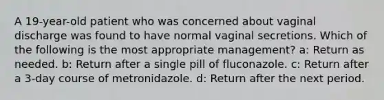 A 19-year-old patient who was concerned about vaginal discharge was found to have normal vaginal secretions. Which of the following is the most appropriate management? a: Return as needed. b: Return after a single pill of fluconazole. c: Return after a 3-day course of metronidazole. d: Return after the next period.