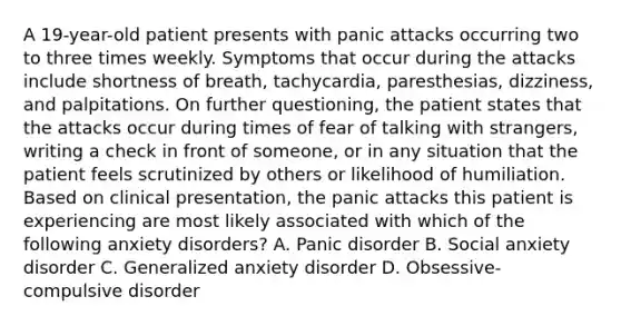 A 19-year-old patient presents with panic attacks occurring two to three times weekly. Symptoms that occur during the attacks include shortness of breath, tachycardia, paresthesias, dizziness, and palpitations. On further questioning, the patient states that the attacks occur during times of fear of talking with strangers, writing a check in front of someone, or in any situation that the patient feels scrutinized by others or likelihood of humiliation. Based on clinical presentation, the panic attacks this patient is experiencing are most likely associated with which of the following anxiety disorders? A. Panic disorder B. Social anxiety disorder C. Generalized anxiety disorder D. Obsessive-compulsive disorder