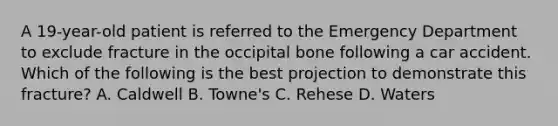 A 19-year-old patient is referred to the Emergency Department to exclude fracture in the occipital bone following a car accident. Which of the following is the best projection to demonstrate this fracture? A. Caldwell B. Towne's C. Rehese D. Waters