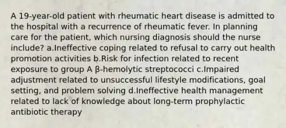 A 19-year-old patient with rheumatic heart disease is admitted to the hospital with a recurrence of rheumatic fever. In planning care for the patient, which nursing diagnosis should the nurse include? a.Ineffective coping related to refusal to carry out health promotion activities b.Risk for infection related to recent exposure to group A β-hemolytic streptococci c.Impaired adjustment related to unsuccessful lifestyle modifications, goal setting, and problem solving d.Ineffective health management related to lack of knowledge about long-term prophylactic antibiotic therapy