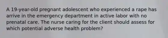 A 19-year-old pregnant adolescent who experienced a rape has arrive in the emergency department in active labor with no prenatal care. The nurse caring for the client should assess for which potential adverse health problem?