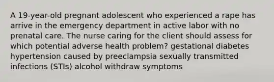 A 19-year-old pregnant adolescent who experienced a rape has arrive in the emergency department in active labor with no prenatal care. The nurse caring for the client should assess for which potential adverse health problem? gestational diabetes hypertension caused by preeclampsia sexually transmitted infections (STIs) alcohol withdraw symptoms