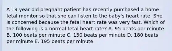 A 19-year-old pregnant patient has recently purchased a home fetal monitor so that she can listen to the baby's heart rate. She is concerned because the fetal heart rate was very fast. Which of the following is a normal fetal heart rate? A. 95 beats per minute B. 100 beats per minute C. 150 beats per minute D. 180 beats per minute E. 195 beats per minute