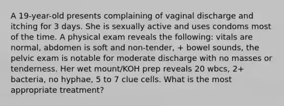 A 19-year-old presents complaining of vaginal discharge and itching for 3 days. She is sexually active and uses condoms most of the time. A physical exam reveals the following: vitals are normal, abdomen is soft and non-tender, + bowel sounds, the pelvic exam is notable for moderate discharge with no masses or tenderness. Her wet mount/KOH prep reveals 20 wbcs, 2+ bacteria, no hyphae, 5 to 7 clue cells. What is the most appropriate treatment?