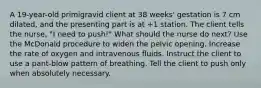 A 19-year-old primigravid client at 38 weeks' gestation is 7 cm dilated, and the presenting part is at +1 station. The client tells the nurse, "I need to push!" What should the nurse do next? Use the McDonald procedure to widen the pelvic opening. Increase the rate of oxygen and intravenous fluids. Instruct the client to use a pant-blow pattern of breathing. Tell the client to push only when absolutely necessary.