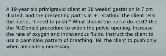 A 19-year-old primigravid client at 38 weeks' gestation is 7 cm dilated, and the presenting part is at +1 station. The client tells the nurse, "I need to push!" What should the nurse do next? Use the McDonald procedure to widen the pelvic opening. Increase the rate of oxygen and intravenous fluids. Instruct the client to use a pant-blow pattern of breathing. Tell the client to push only when absolutely necessary.