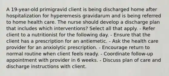 A 19-year-old primigravid client is being discharged home after hospitalization for hyperemesis gravidarum and is being referred to home health care. The nurse should develop a discharge plan that includes which interventions? Select all that apply. - Refer client to a nutritionist for the following day. - Ensure that the client has a prescription for an antiemetic. - Ask the health care provider for an anxiolytic prescription. - Encourage return to normal routine when client feels ready. - Coordinate follow-up appointment with provider in 6 weeks. - Discuss plan of care and discharge instructions with client.