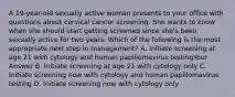 A 19-year-old sexually active woman presents to your office with questions about cervical cancer screening. She wants to know when she should start getting screened since she's been sexually active for two years. Which of the following is the most appropriate next step in management? A. Initiate screening at age 21 with cytology and human papillomavirus testingYour Answer B. Initiate screening at age 21 with cytology only C. Initiate screening now with cytology and human papillomavirus testing D. Initiate screening now with cytology only