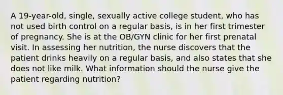 A 19-year-old, single, sexually active college student, who has not used birth control on a regular basis, is in her first trimester of pregnancy. She is at the OB/GYN clinic for her first prenatal visit. In assessing her nutrition, the nurse discovers that the patient drinks heavily on a regular basis, and also states that she does not like milk. What information should the nurse give the patient regarding nutrition?