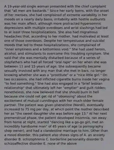 A 19-year-old single woman presented with the chief complaint that "all men are bastards." Since her early teens, with the onset of her menses, she had complained of extreme variability in her moods on a nearly daily basis; irritability with hostile outbursts was her main affect, although more protracted hypersomnic depressions with multiple overdoses and wrist slashings had led to at least three hospitalizations. She also had migrainous headaches that, according to her mother, had motivated at least one of those overdoses. Despite her tempestuous and suicidal moods that led to these hospitalizations, she complained of "inner emptiness and a bottomless void." She had used heroin, alcohol, and stimulants to overcome this troubling symptom. She said that she was mentally disturbed because of a series of stepfathers who had all forced "oral rape" on her when she was between 11 and 15 years of age. She subsequently became sexually involved with any man that she met in bars, no longer knowing whether she was a "prostitute" or a "nice little girl." On two occasions, she had inflicted cigarette burns inside her vagina "to feel something." She had also engaged in a "brief lesbian relationship" that ultimately left her "emptier" and guilt ridden; nonetheless, she now believed that she should burn in hell because she could not get rid of "obsessing" about the excitement of mutual cunnilingus with her much older female partner. The patient was given phenelzine (Nardil), eventually increased to 75 mg per day, at which point the mother described her as "the sweet daughter she was before age 13." At her next premenstrual phase, the patient developed insomnia, ran away from home at night, started "dancing like a go-go girl, met an incredibly handsome man" of 45 years of age (a pornography shop owner), and had a clandestine marriage to him. Other than a mood disorder, this patient also shows signs of A. an anxiety disorder B. schizophrenia C. borderline personality disorder D. schizoaffective disorder E. none of the above