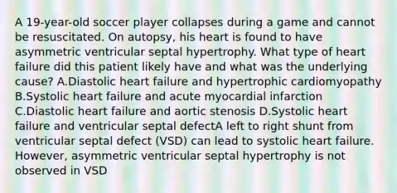 A 19-year-old soccer player collapses during a game and cannot be resuscitated. On autopsy, his heart is found to have asymmetric ventricular septal hypertrophy. What type of heart failure did this patient likely have and what was the underlying cause? A.Diastolic heart failure and hypertrophic cardiomyopathy B.Systolic heart failure and acute myocardial infarction C.Diastolic heart failure and aortic stenosis D.Systolic heart failure and ventricular septal defectA left to right shunt from ventricular septal defect (VSD) can lead to systolic heart failure. However, asymmetric ventricular septal hypertrophy is not observed in VSD