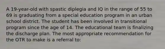 A 19-year-old with spastic diplegia and IQ in the range of 55 to 69 is graduating from a special education program in an urban school district. The student has been involved in transitional program since the age of 14. The educational team is finalizing the discharge plan. The most appropriate recommendation for the OTR to make is a referral to: