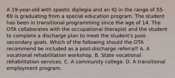 A 19-year-old with spastic diplegia and an IQ in the range of 55-69 is graduating from a special education program. The student has been in transitional programming since the age of 14. The OTA collaborates with the occupational therapist and the student to complete a discharge plan to meet the student's post-secondary goals. Which of the following should the OTA recommend be included as a post-discharge referral? A. A vocational rehabilitation workshop. B. State vocational rehabilitation services. C. A community college. D. A transitional employment program.