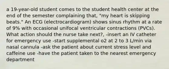 a 19-year-old student comes to the student health center at the end of the semester complaining that, "my heart is skipping beats." An ECG (electrocardiogram) shows sinus rhythm at a rate of 9% with occasional unifocal ventricular contractions (PVCs). What action should the nurse take next?, -insert an IV catheter for emergency use -start supplemental o2 at 2 to 3 L/min via nasal cannula -ask the patient about current stress level and caffeine use -have the patient taken to the nearest emergency department