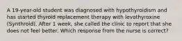 A 19-year-old student was diagnosed with hypothyroidism and has started thyroid replacement therapy with levothyroxine (Synthroid). After 1 week, she called the clinic to report that she does not feel better. Which response from the nurse is correct?