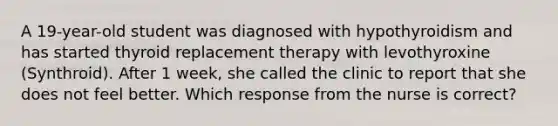 A 19-year-old student was diagnosed with hypothyroidism and has started thyroid replacement therapy with levothyroxine (Synthroid). After 1 week, she called the clinic to report that she does not feel better. Which response from the nurse is correct?