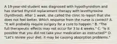 A 19-year-old student was diagnosed with hypothyroidism and has started thyroid replacement therapy with levothyroxine (Synthroid). After 1 week, she called the clinic to report that she does not feel better. Which response from the nurse is correct? A. "It will probably require surgery for a cure to happen." B. "The full therapeutic effects may not occur for 3 to 4 weeks." C. "Is it possible that you did not take your medication as instructed?" D. "Let's review your diet; it may be causing absorption problems."