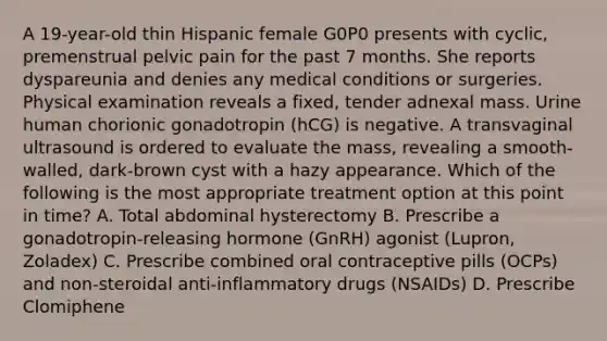 A 19-year-old thin Hispanic female G0P0 presents with cyclic, premenstrual pelvic pain for the past 7 months. She reports dyspareunia and denies any medical conditions or surgeries. Physical examination reveals a fixed, tender adnexal mass. Urine human chorionic gonadotropin (hCG) is negative. A transvaginal ultrasound is ordered to evaluate the mass, revealing a smooth-walled, dark-brown cyst with a hazy appearance. Which of the following is the most appropriate treatment option at this point in time? A. Total abdominal hysterectomy B. Prescribe a gonadotropin-releasing hormone (GnRH) agonist (Lupron, Zoladex) C. Prescribe combined oral contraceptive pills (OCPs) and non-steroidal anti-inflammatory drugs (NSAIDs) D. Prescribe Clomiphene