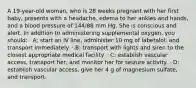 A 19-year-old woman, who is 28 weeks pregnant with her first baby, presents with a headache, edema to her ankles and hands, and a blood pressure of 144/88 mm Hg. She is conscious and alert. In addition to administering supplemental oxygen, you should: · A: start an IV line, administer 10 mg of labetalol, and transport immediately. · B: transport with lights and siren to the closest appropriate medical facility. · C: establish vascular access, transport her, and monitor her for seizure activity. · D: establish vascular access, give her 4 g of magnesium sulfate, and transport.