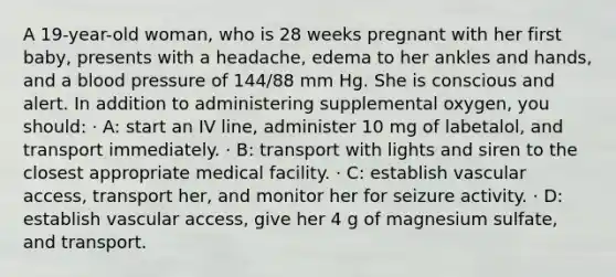 A 19-year-old woman, who is 28 weeks pregnant with her first baby, presents with a headache, edema to her ankles and hands, and a blood pressure of 144/88 mm Hg. She is conscious and alert. In addition to administering supplemental oxygen, you should: · A: start an IV line, administer 10 mg of labetalol, and transport immediately. · B: transport with lights and siren to the closest appropriate medical facility. · C: establish vascular access, transport her, and monitor her for seizure activity. · D: establish vascular access, give her 4 g of magnesium sulfate, and transport.