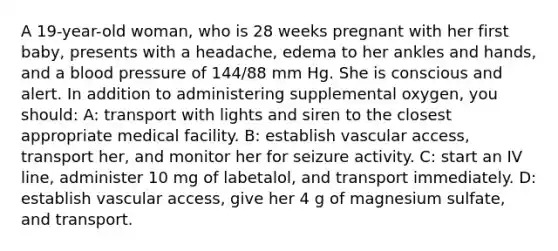 A 19-year-old woman, who is 28 weeks pregnant with her first baby, presents with a headache, edema to her ankles and hands, and a blood pressure of 144/88 mm Hg. She is conscious and alert. In addition to administering supplemental oxygen, you should: A: transport with lights and siren to the closest appropriate medical facility. B: establish vascular access, transport her, and monitor her for seizure activity. C: start an IV line, administer 10 mg of labetalol, and transport immediately. D: establish vascular access, give her 4 g of magnesium sulfate, and transport.