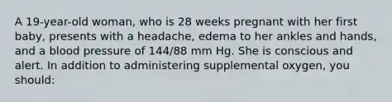 A 19-year-old woman, who is 28 weeks pregnant with her first baby, presents with a headache, edema to her ankles and hands, and a blood pressure of 144/88 mm Hg. She is conscious and alert. In addition to administering supplemental oxygen, you should: