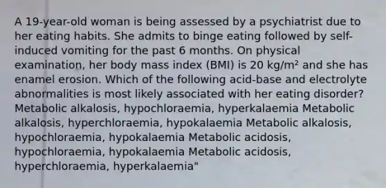 A 19-year-old woman is being assessed by a psychiatrist due to her eating habits. She admits to binge eating followed by self-induced vomiting for the past 6 months. On physical examination, her body mass index (BMI) is 20 kg/m² and she has enamel erosion. Which of the following acid-base and electrolyte abnormalities is most likely associated with her eating disorder? Metabolic alkalosis, hypochloraemia, hyperkalaemia Metabolic alkalosis, hyperchloraemia, hypokalaemia Metabolic alkalosis, hypochloraemia, hypokalaemia Metabolic acidosis, hypochloraemia, hypokalaemia Metabolic acidosis, hyperchloraemia, hyperkalaemia"