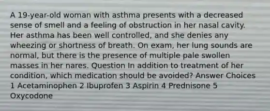 A 19-year-old woman with asthma presents with a decreased sense of smell and a feeling of obstruction in her nasal cavity. Her asthma has been well controlled, and she denies any wheezing or shortness of breath. On exam, her lung sounds are normal, but there is the presence of multiple pale swollen masses in her nares. Question In addition to treatment of her condition, which medication should be avoided? Answer Choices 1 Acetaminophen 2 Ibuprofen 3 Aspirin 4 Prednisone 5 Oxycodone