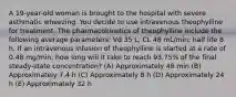 A 19-year-old woman is brought to the hospital with severe asthmatic wheezing. You decide to use intravenous theophylline for treatment. The pharmacokinetics of theophylline include the following average parameters: Vd 35 L; CL 48 mL/min; half life 8 h. If an intravenous infusion of theophylline is started at a rate of 0.48 mg/min, how long will it take to reach 93.75% of the final steady-state concentration? (A) Approximately 48 min (B) Approximately 7.4 h (C) Approximately 8 h (D) Approximately 24 h (E) Approximately 32 h