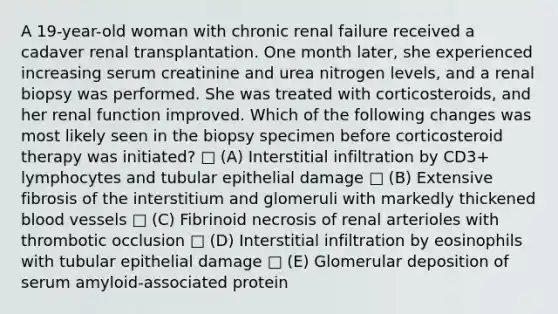 A 19-year-old woman with chronic renal failure received a cadaver renal transplantation. One month later, she experienced increasing serum creatinine and urea nitrogen levels, and a renal biopsy was performed. She was treated with corticosteroids, and her renal function improved. Which of the following changes was most likely seen in the biopsy specimen before corticosteroid therapy was initiated? □ (A) Interstitial infiltration by CD3+ lymphocytes and tubular epithelial damage □ (B) Extensive fibrosis of the interstitium and glomeruli with markedly thickened blood vessels □ (C) Fibrinoid necrosis of renal arterioles with thrombotic occlusion □ (D) Interstitial infiltration by eosinophils with tubular epithelial damage □ (E) Glomerular deposition of serum amyloid-associated protein