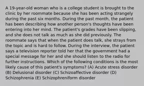 A 19-year-old woman who is a college student is brought to the clinic by her roommate because she has been acting strangely during the past six months. During the past month, the patient has been describing how another person's thoughts have been entering into her mind. The patient's grades have been slipping, and she does not talk as much as she did previously. The roommate says that when the patient does talk, she strays from the topic and is hard to follow. During the interview, the patient says a television reporter told her that the government had a special message for her and she should listen to the radio for further instructions. Which of the following conditions is the most likely cause of this patient's symptoms? (A) Acute stress disorder (B) Delusional disorder (C) Schizoaffective disorder (D) Schizophrenia (E) Schizophreniform disorder