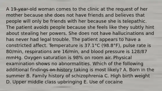 A 19-year-old woman comes to the clinic at the request of her mother because she does not have friends and believes that people will only be friends with her because she is telepathic. The patient avoids people because she feels like they subtly hint about stealing her powers. She does not have hallucinations and has never had legal trouble. The patient appears to have a constricted affect. Temperature is 37.1°C (98.8°F), pulse rate is 80/min, respirations are 16/min, and blood pressure is 128/87 mmHg. Oxygen saturation is 98% on room air. Physical examination shows no abnormalities. Which of the following additional findings on history taking is most likely? A. Born in the summer B. Family history of schizophrenia C. High birth weight D. Upper middle class upbringing E. Use of cocaine