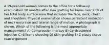 A 19-year-old woman comes to the office for a follow-up examination 18 months after skin grafting for burns over 25% of her total body surface area that includes the face, neck, chest, and shoulders. Physical examination shows persistent restriction of neck excursion and lateral range of motion. A photograph is shown. Which of the following is the most appropriate management? A) Compression therapy B) Corticosteroid injection C) Silicone sheeting D) Skin grafting E) Z-plasty tissue rearrangement