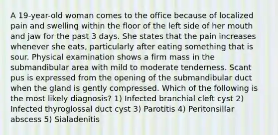 A 19-year-old woman comes to the office because of localized pain and swelling within the floor of the left side of her mouth and jaw for the past 3 days. She states that the pain increases whenever she eats, particularly after eating something that is sour. Physical examination shows a firm mass in the submandibular area with mild to moderate tenderness. Scant pus is expressed from the opening of the submandibular duct when the gland is gently compressed. Which of the following is the most likely diagnosis? 1) Infected branchial cleft cyst 2) Infected thyroglossal duct cyst 3) Parotitis 4) Peritonsillar abscess 5) Sialadenitis