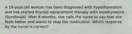 A 19-year-old woman has been diagnosed with hypothyroidism and has started thyroid replacement therapy with levothyroxine (Synthroid). After 6 months, she calls the nurse to say that she feels better and wants to stop the medication. Which response by the nurse is correct?