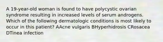 A 19-year-old woman is found to have polycystic ovarian syndrome resulting in increased levels of serum androgens. Which of the following dermatologic conditions is most likely to occur in this patient? AAcne vulgaris BHyperhidrosis CRosacea DTinea infection