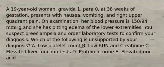 A 19-year-old woman, gravida 1, para 0, at 38 weeks of gestation, presents with nausea, vomiting, and right upper quadrant pain. On examination, her blood pressure is 150/94 mmHg and she has pitting edema of the lower extremities. You suspect preeclampsia and order laboratory tests to confirm your diagnosis. Which of the following is unsupported by your diagnosis? A. Low platelet count B. Low BUN and Creatinine C. Elevated liver function tests D. Protein in urine E. Elevated uric acid