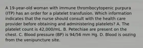 A 19-year-old woman with immune thrombocytopenic purpura (ITP) has an order for a platelet transfusion. Which information indicates that the nurse should consult with the health care provider before obtaining and administering platelets? A. The platelet count is 42,000/mL. B. Petechiae are present on the chest. C. Blood pressure (BP) is 94/56 mm Hg. D. Blood is oozing from the venipuncture site.