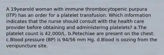 A 19yearold woman with immune thrombocytopenic purpura (ITP) has an order for a platelet transfusion. Which information indicates that the nurse should consult with the health care provider before obtaining and administering platelets? a.The platelet count is 42,000/L. b.Petechiae are present on the chest. c.Blood pressure (BP) is 94/56 mm Hg. d.Blood is oozing from the venipuncture site.